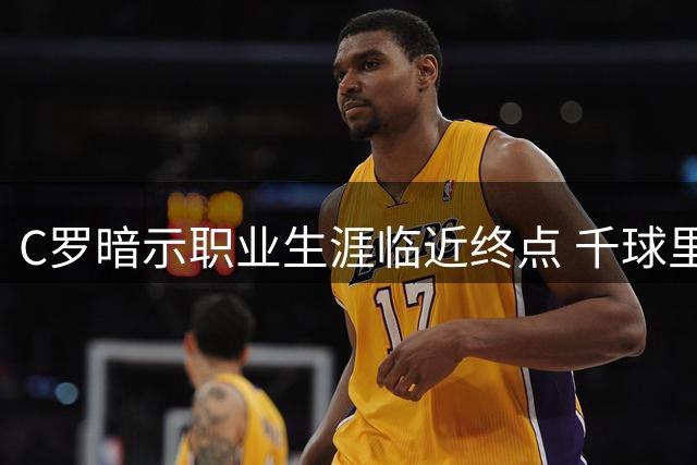 C罗暗示职业生涯临近终点 千球里程碑成最后目标